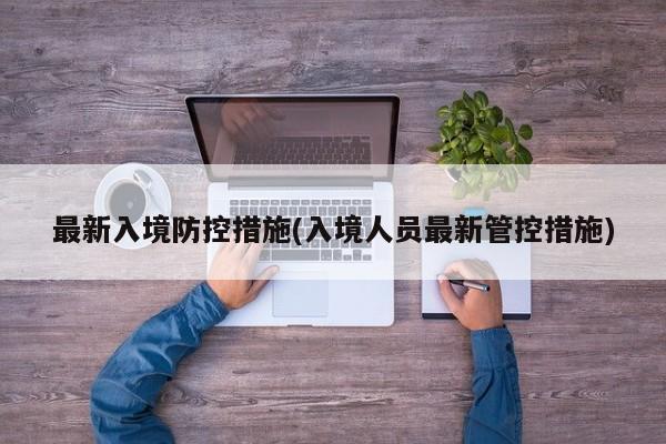 最新入境防控措施(入境人员最新管控措施)