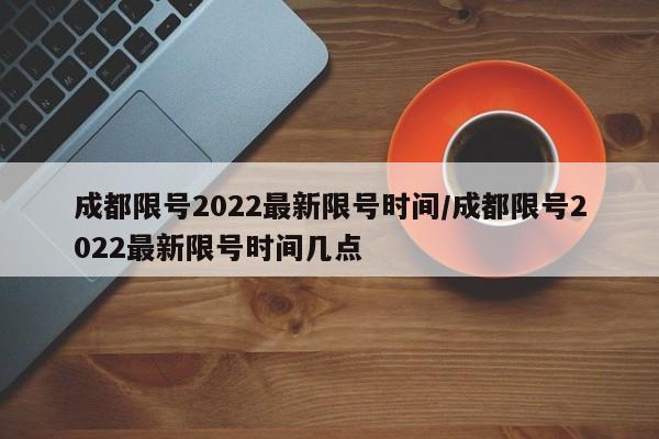 成都限号2022最新限号时间/成都限号2022最新限号时间几点