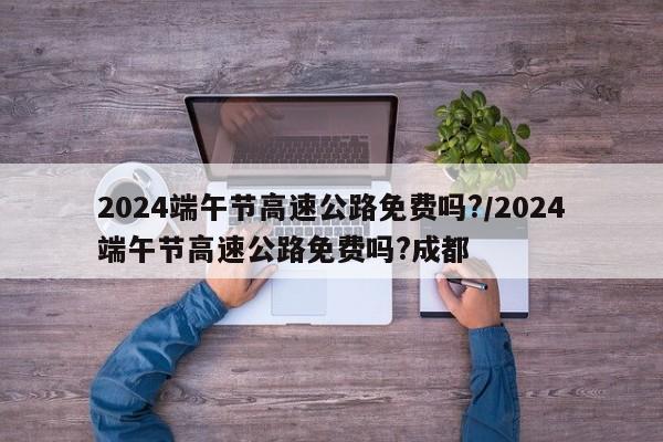 2024端午节高速公路免费吗?/2024端午节高速公路免费吗?成都