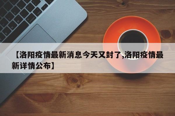 【洛阳疫情最新消息今天又封了,洛阳疫情最新详情公布】