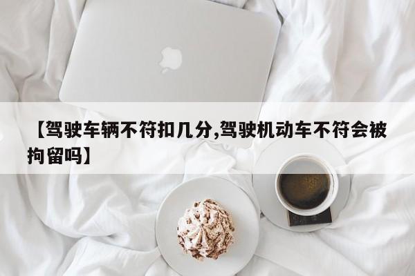 【驾驶车辆不符扣几分,驾驶机动车不符会被拘留吗】