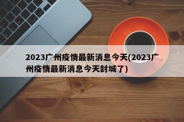 2023广州疫情最新消息今天(2023广州疫情最新消息今天封城了)