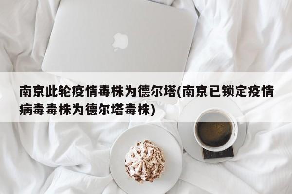 南京此轮疫情毒株为德尔塔(南京已锁定疫情病毒毒株为德尔塔毒株)