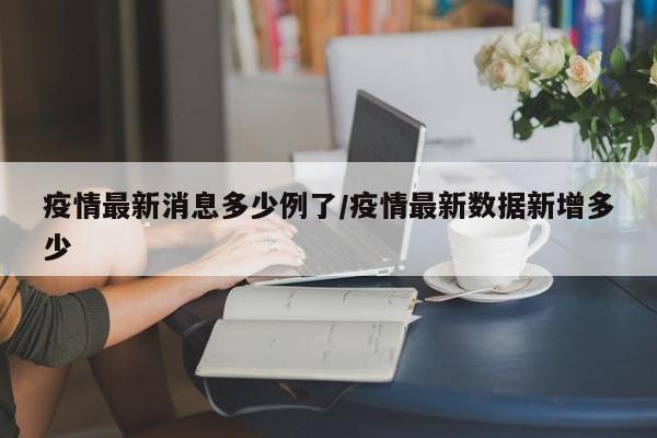 疫情最新消息多少例了/疫情最新数据新增多少