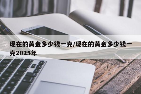 现在的黄金多少钱一克/现在的黄金多少钱一克2025年