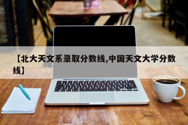 【北大天文系录取分数线,中国天文大学分数线】