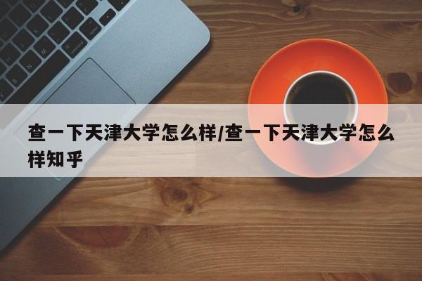 查一下天津大学怎么样/查一下天津大学怎么样知乎