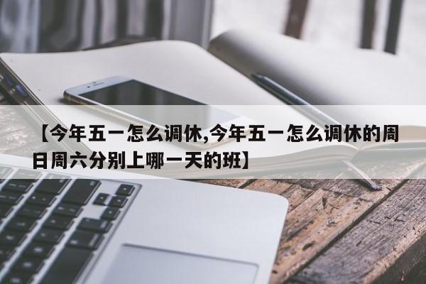 【今年五一怎么调休,今年五一怎么调休的周日周六分别上哪一天的班】