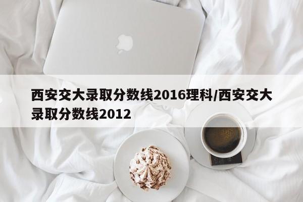 西安交大录取分数线2016理科/西安交大录取分数线2012