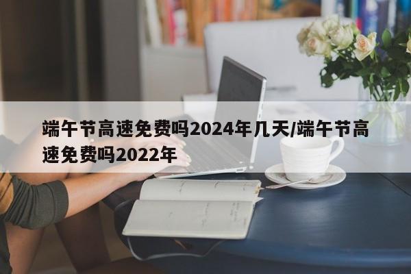 端午节高速免费吗2024年几天/端午节高速免费吗2022年