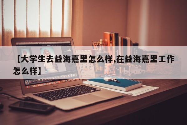 【大学生去益海嘉里怎么样,在益海嘉里工作怎么样】