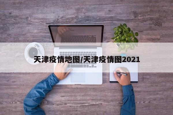 天津疫情地图/天津疫情图2021