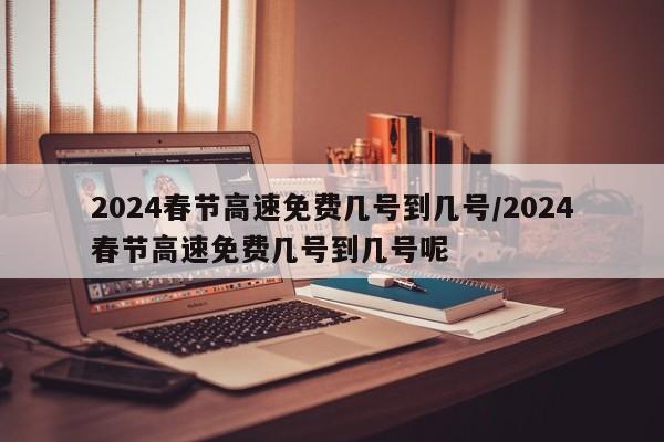 2024春节高速免费几号到几号/2024春节高速免费几号到几号呢