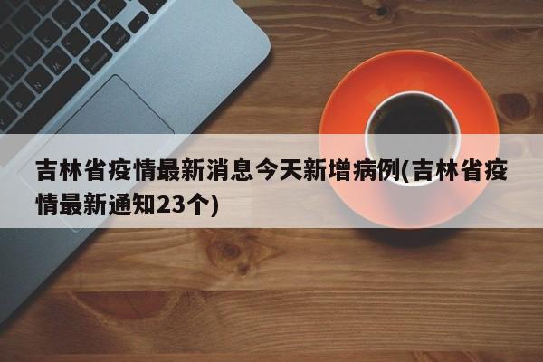 吉林省疫情最新消息今天新增病例(吉林省疫情最新通知23个)