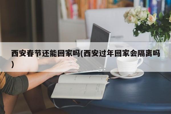 西安春节还能回家吗(西安过年回家会隔离吗)