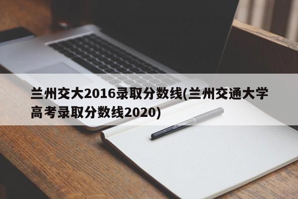 兰州交大2016录取分数线(兰州交通大学高考录取分数线2020)