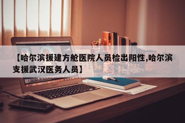【哈尔滨援建方舱医院人员检出阳性,哈尔滨支援武汉医务人员】