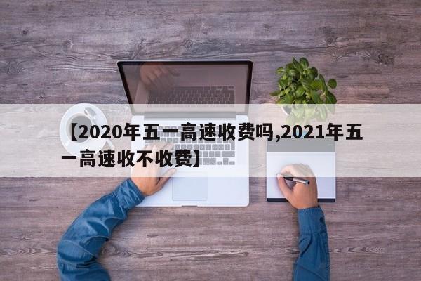 【2020年五一高速收费吗,2021年五一高速收不收费】