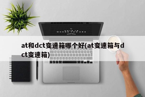 at和dct变速箱哪个好(at变速箱与dct变速箱)