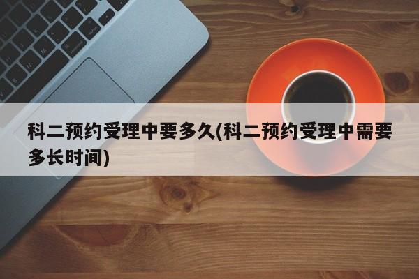 科二预约受理中要多久(科二预约受理中需要多长时间)