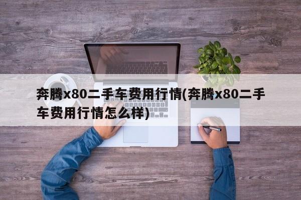奔腾x80二手车费用行情(奔腾x80二手车费用行情怎么样)