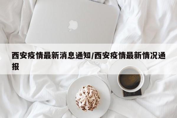 西安疫情最新消息通知/西安疫情最新情况通报