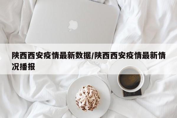 陕西西安疫情最新数据/陕西西安疫情最新情况播报