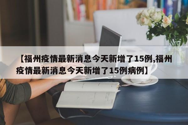 【福州疫情最新消息今天新增了15例,福州疫情最新消息今天新增了15例病例】