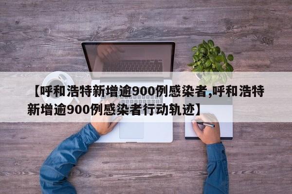 【呼和浩特新增逾900例感染者,呼和浩特新增逾900例感染者行动轨迹】