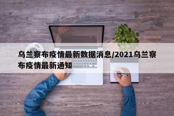 乌兰察布疫情最新数据消息/2021乌兰察布疫情最新通知
