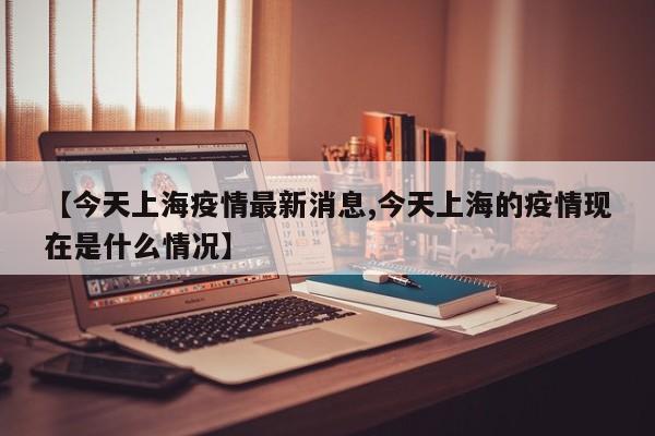 【今天上海疫情最新消息,今天上海的疫情现在是什么情况】