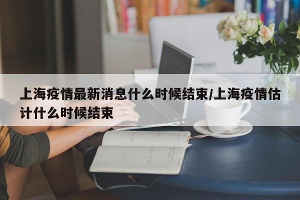 上海疫情最新消息什么时候结束/上海疫情估计什么时候结束