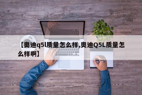 【奥迪q5l质量怎么样,奥迪Q5L质量怎么样啊】
