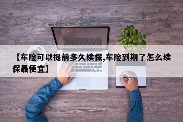 【车险可以提前多久续保,车险到期了怎么续保最便宜】