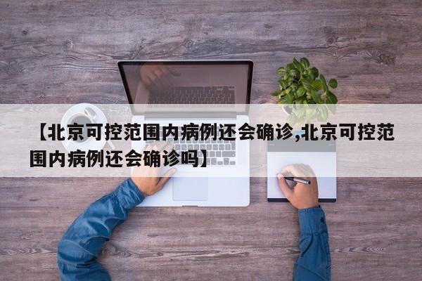 【北京可控范围内病例还会确诊,北京可控范围内病例还会确诊吗】