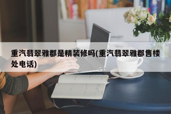 重汽翡翠雅郡是精装修吗(重汽翡翠雅郡售楼处电话)