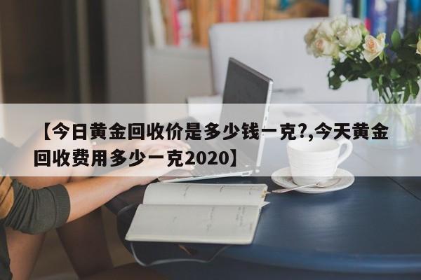 【今日黄金回收价是多少钱一克?,今天黄金回收费用多少一克2020】