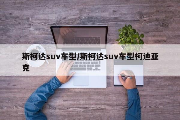 斯柯达suv车型/斯柯达suv车型柯迪亚克