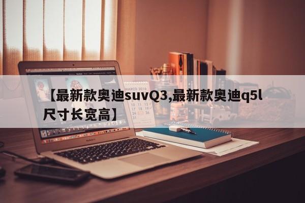 【最新款奥迪suvQ3,最新款奥迪q5l尺寸长宽高】