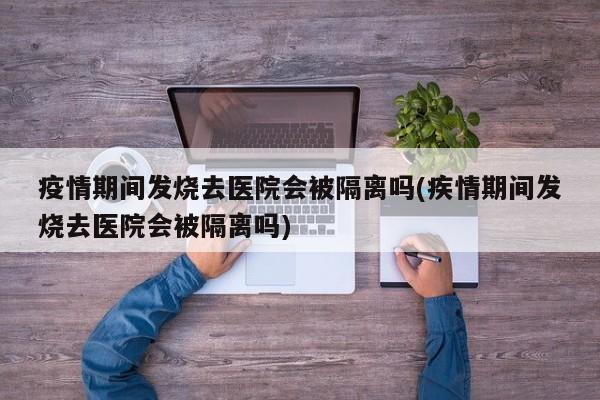 疫情期间发烧去医院会被隔离吗(疾情期间发烧去医院会被隔离吗)