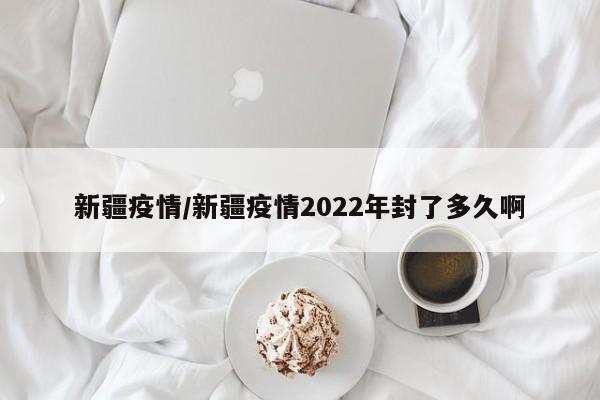 新疆疫情/新疆疫情2022年封了多久啊