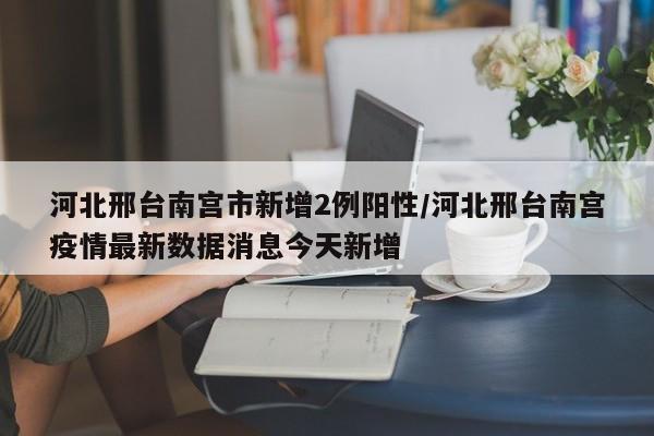 河北邢台南宫市新增2例阳性/河北邢台南宫疫情最新数据消息今天新增