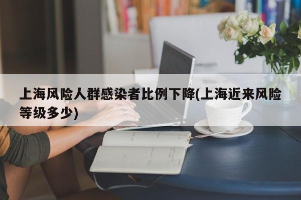 上海风险人群感染者比例下降(上海近来风险等级多少)