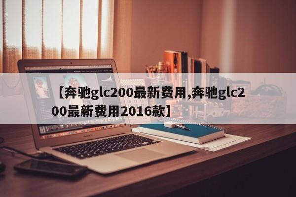 【奔驰glc200最新费用,奔驰glc200最新费用2016款】
