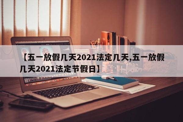 【五一放假几天2021法定几天,五一放假几天2021法定节假日】