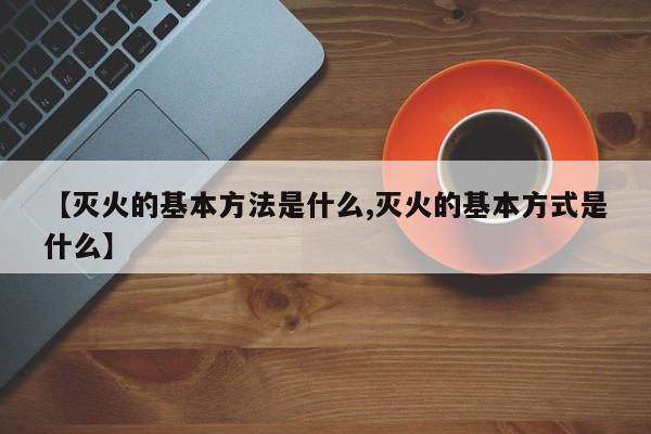 【灭火的基本方法是什么,灭火的基本方式是什么】