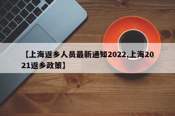 【上海返乡人员最新通知2022,上海2021返乡政策】