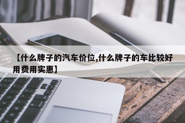 【什么牌子的汽车价位,什么牌子的车比较好用费用实惠】
