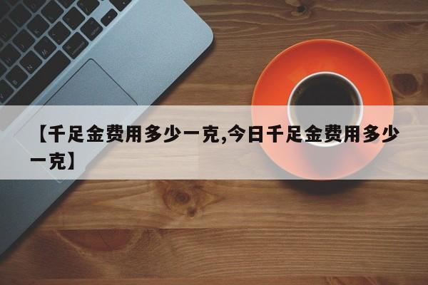 【千足金费用多少一克,今日千足金费用多少一克】