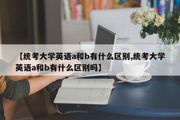 【统考大学英语a和b有什么区别,统考大学英语a和b有什么区别吗】